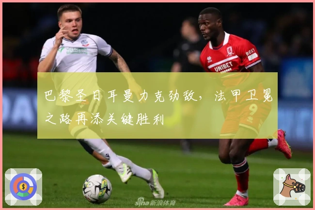 巴黎圣日耳曼力克劲敌，法甲卫冕之路再添关键胜利