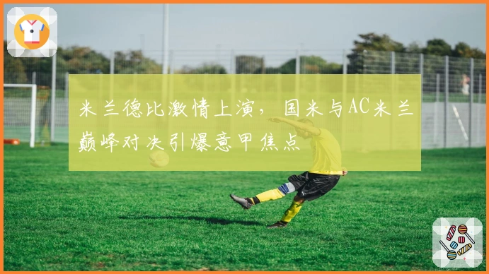 米兰德比激情上演，国米与AC米兰巅峰对决引爆意甲焦点
