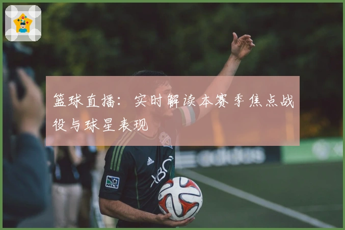 篮球直播：实时解读本赛季焦点战役与球星表现