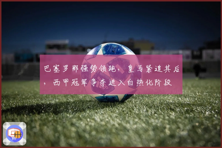 巴塞罗那强势领跑，皇马紧追其后，西甲冠军争夺进入白热化阶段