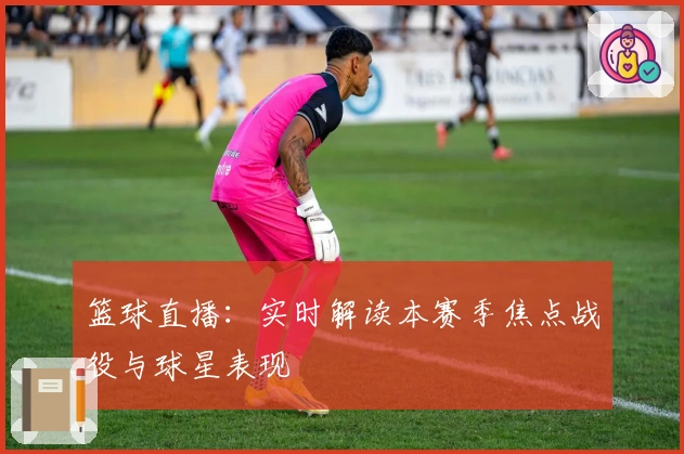 篮球直播：实时解读本赛季焦点战役与球星表现