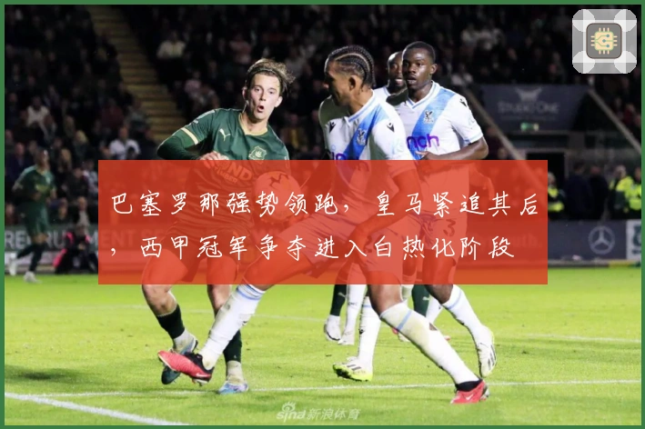 巴塞罗那强势领跑，皇马紧追其后，西甲冠军争夺进入白热化阶段